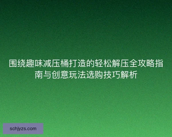 围绕趣味减压桶打造的轻松解压全攻略指南与创意玩法选购技巧解析