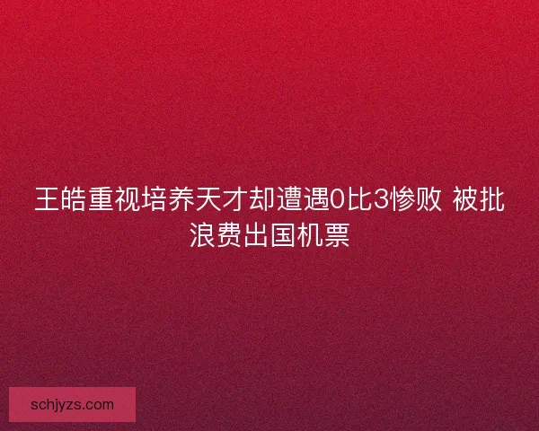 王皓重视培养天才却遭遇0比3惨败 被批浪费出国机票 王皓重视培养天才却遭遇0比3惨败 被批浪费出国机票
