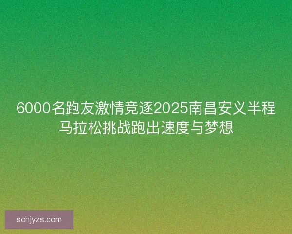 6000名跑友激情竞逐2025南昌安义半程马拉松挑战跑出速度与梦想