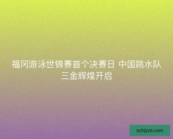 福冈游泳世锦赛首个决赛日 中国跳水队三金辉煌开启