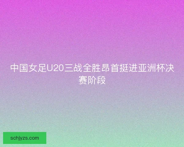 中国女足U20三战全胜昂首挺进亚洲杯决赛阶段