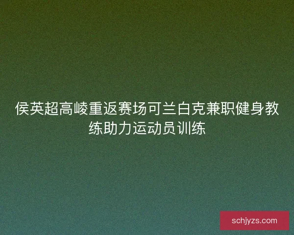 侯英超高崚重返赛场可兰白克兼职健身教练助力运动员训练 侯英超高崚重返赛场可兰白克兼职健身教练助力运动员训练