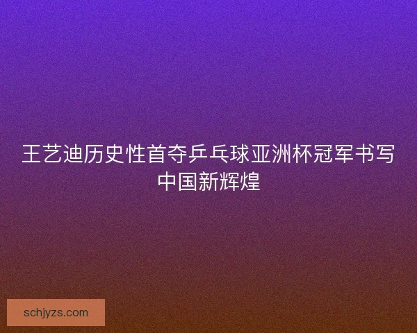 王艺迪历史性首夺乒乓球亚洲杯冠军书写中国新辉煌 王艺迪历史性首夺乒乓球亚洲杯冠军书写中国新辉煌